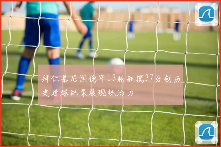 拜仁慕尼黑德甲13轮狂揽37分创历史进球纪录展现统治力