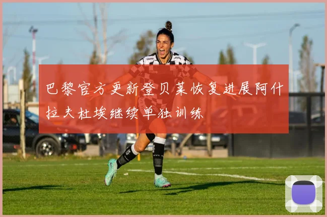 巴黎官方更新登贝莱恢复进展阿什拉夫杜埃继续单独训练