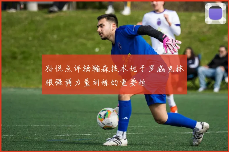 孙悦点评杨瀚森技术优于罗威克林根强调力量训练的重要性