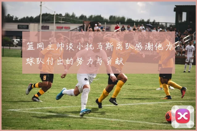 篮网主帅谈小托马斯离队感谢他为球队付出的努力与贡献