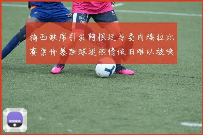 梅西缺席引发阿根廷与委内瑞拉比赛票价暴跌球迷热情依旧难以被唤醒