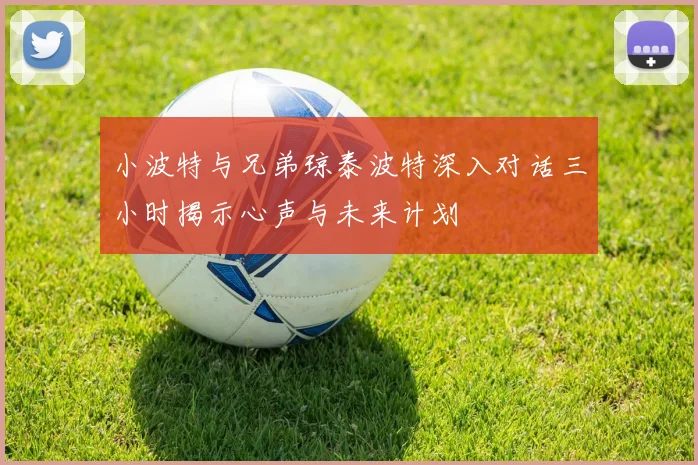 小波特与兄弟琼泰波特深入对话三小时揭示心声与未来计划