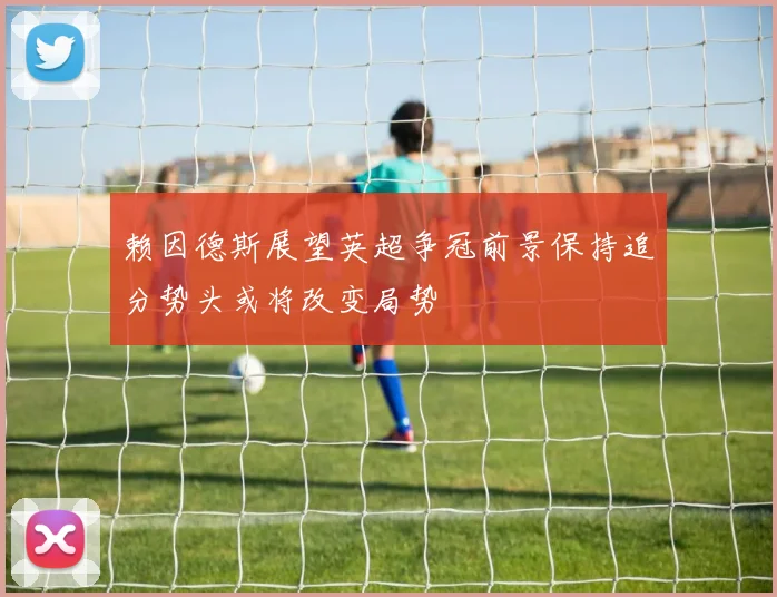 赖因德斯展望英超争冠前景保持追分势头或将改变局势