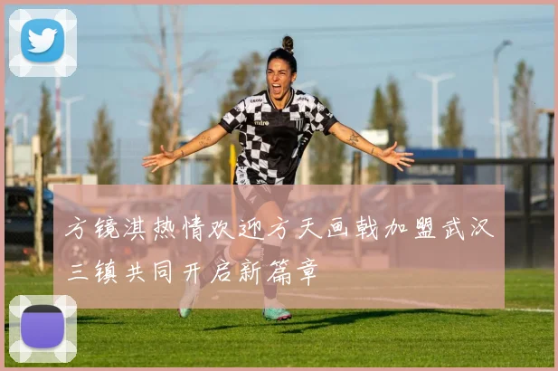 方镜淇热情欢迎方天画戟加盟武汉三镇共同开启新篇章