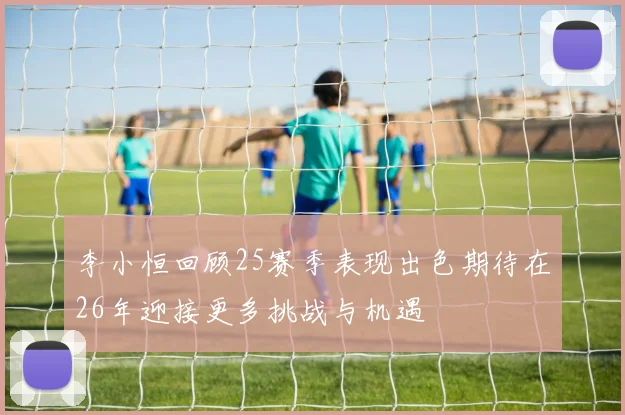 李小恒回顾25赛季表现出色期待在26年迎接更多挑战与机遇