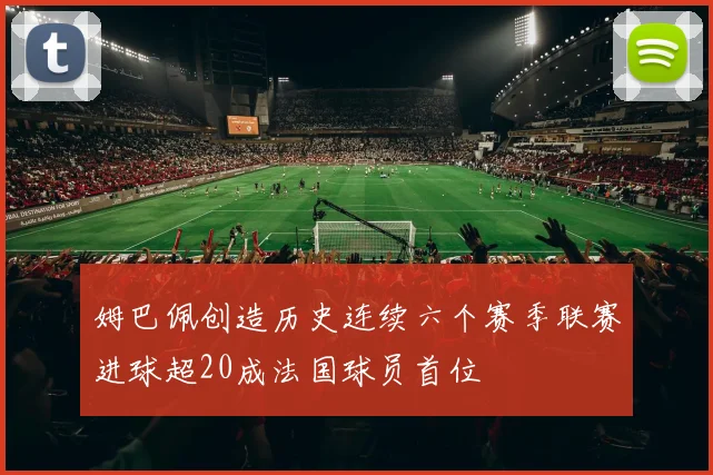 姆巴佩创造历史连续六个赛季联赛进球超20成法国球员首位
