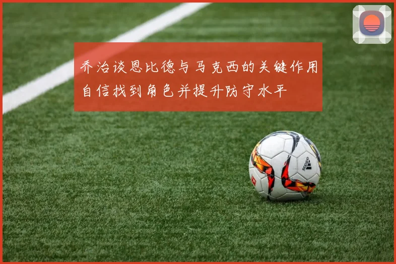 乔治谈恩比德与马克西的关键作用自信找到角色并提升防守水平