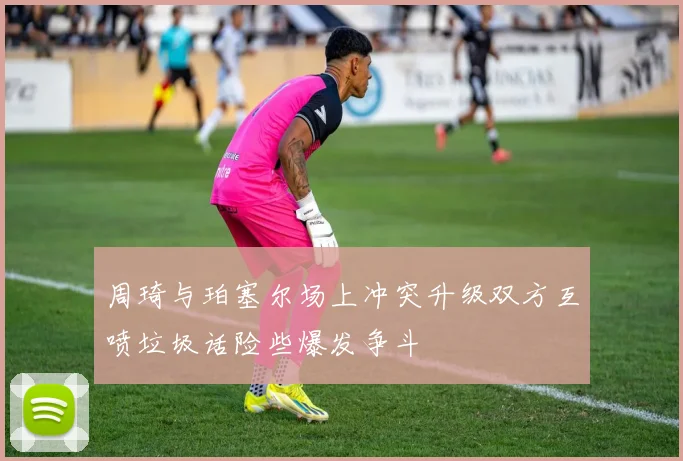 周琦与珀塞尔场上冲突升级双方互喷垃圾话险些爆发争斗