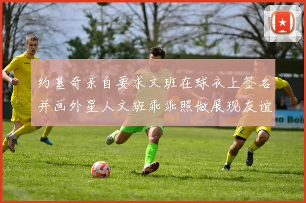 约基奇亲自要求文班在球衣上签名并画外星人文班乖乖照做展现友谊与幽默