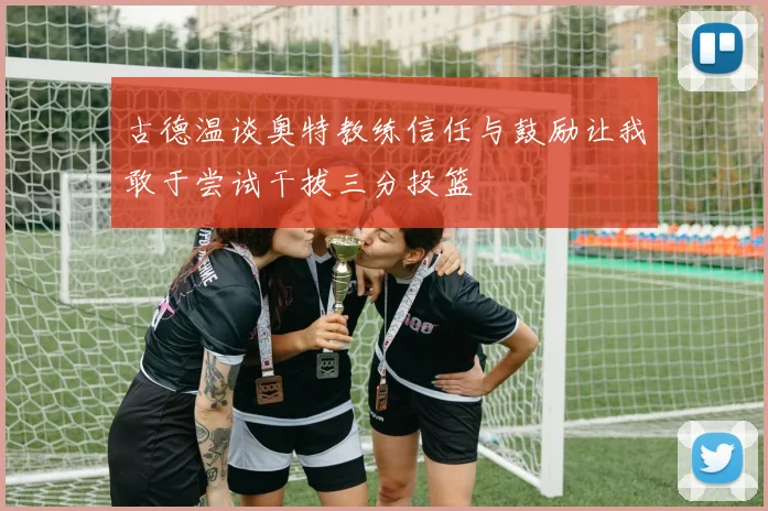 古德温谈奥特教练信任与鼓励让我敢于尝试干拔三分投篮