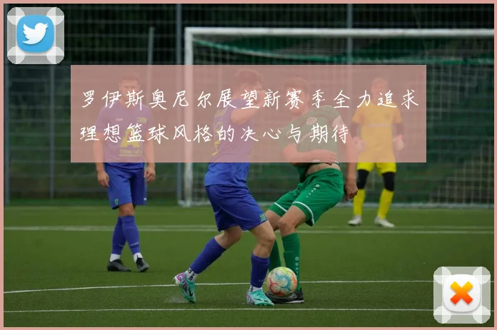 罗伊斯奥尼尔展望新赛季全力追求理想篮球风格的决心与期待