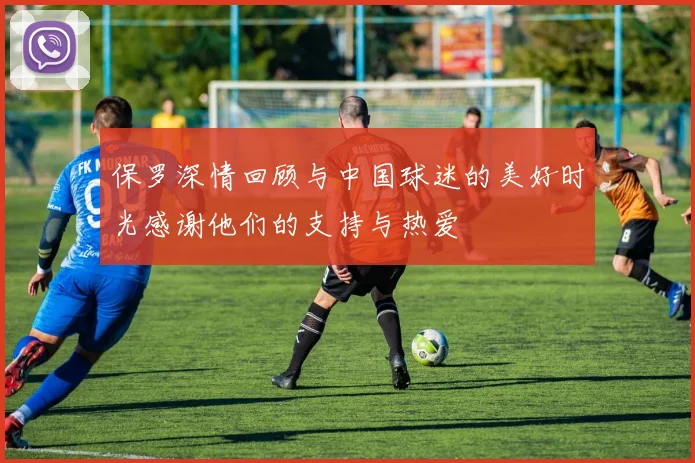 保罗深情回顾与中国球迷的美好时光感谢他们的支持与热爱