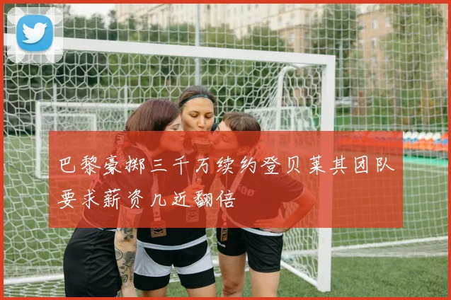 巴黎豪掷三千万续约登贝莱其团队要求薪资几近翻倍