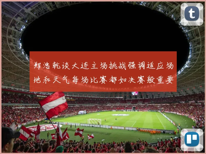 郑浩乾谈大连主场挑战强调适应场地和天气每场比赛都如决赛般重要