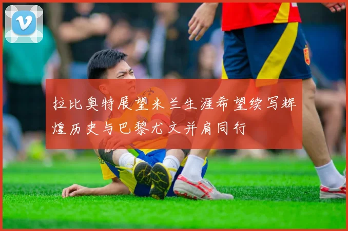 拉比奥特展望米兰生涯希望续写辉煌历史与巴黎尤文并肩同行