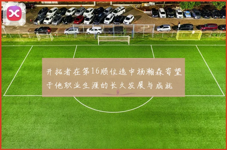 开拓者在第16顺位选中杨瀚森寄望于他职业生涯的长久发展与成就