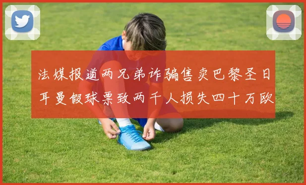 法媒报道两兄弟诈骗售卖巴黎圣日耳曼假球票致两千人损失四十万欧元