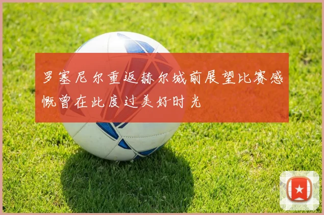 罗塞尼尔重返赫尔城前展望比赛感慨曾在此度过美好时光