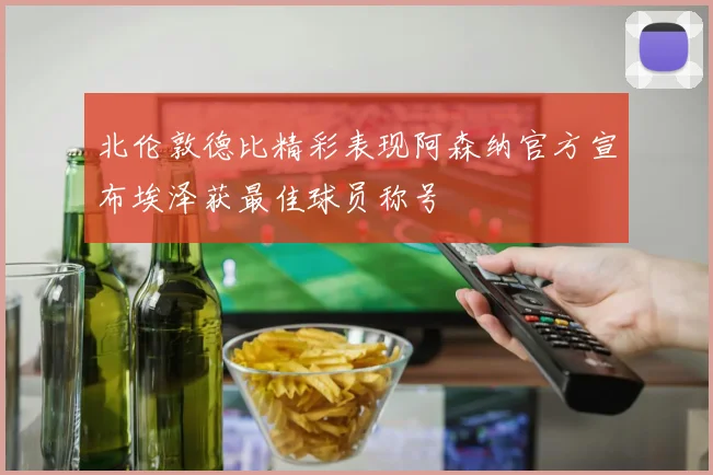 北伦敦德比精彩表现阿森纳官方宣布埃泽获最佳球员称号