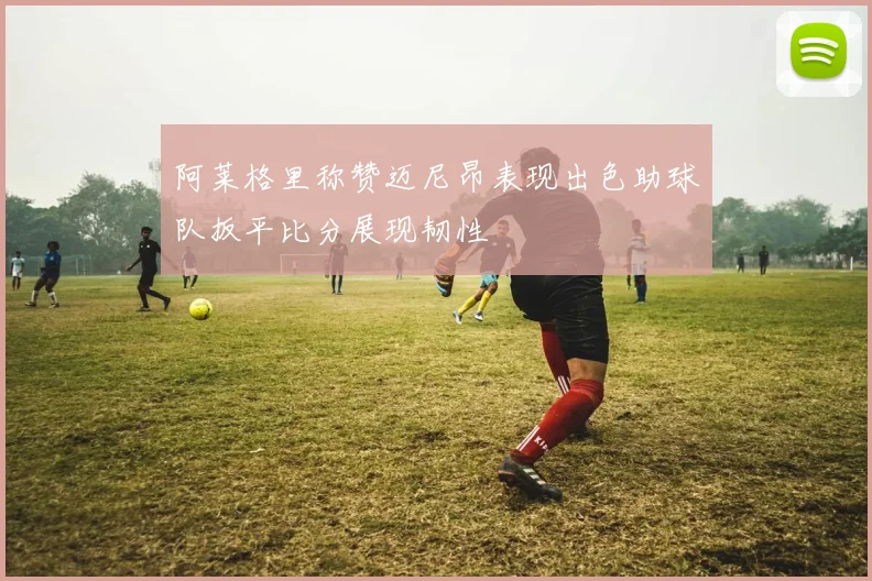 阿莱格里称赞迈尼昂表现出色助球队扳平比分展现韧性
