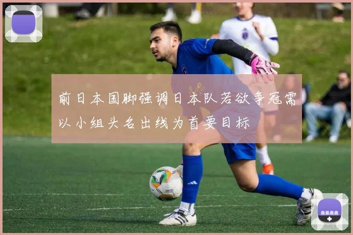 前日本国脚强调日本队若欲争冠需以小组头名出线为首要目标