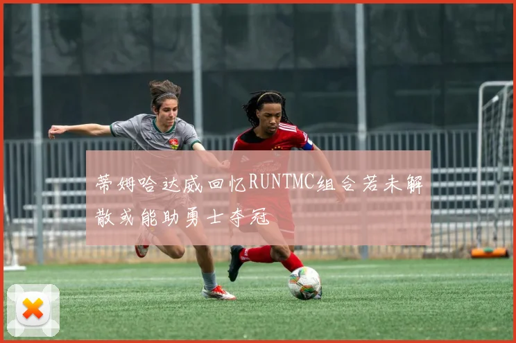 蒂姆哈达威回忆RUNTMC组合若未解散或能助勇士夺冠