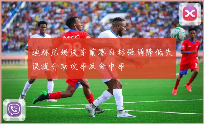 迪林厄姆谈季前赛目标强调降低失误提升助攻率及命中率