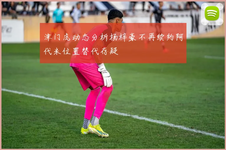 津门虎动态分析杨梓豪不再续约阿代米位置替代存疑