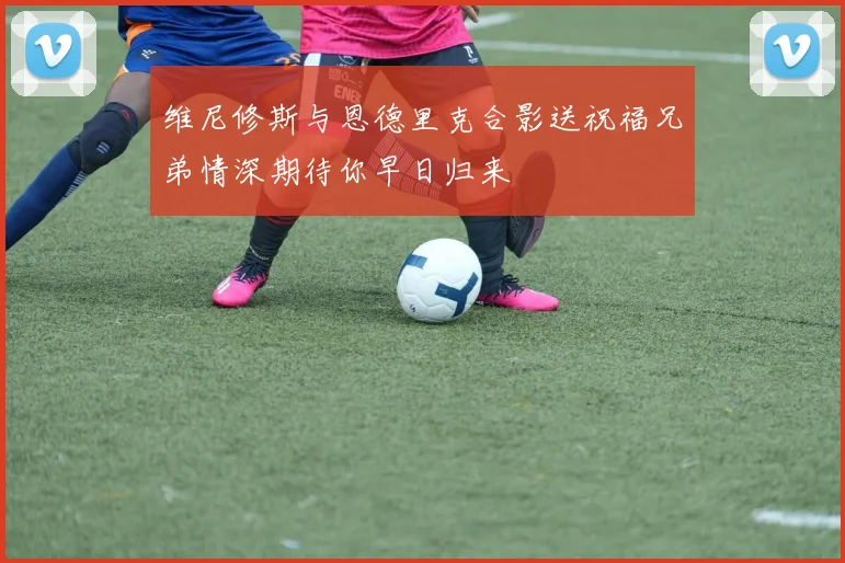维尼修斯与恩德里克合影送祝福兄弟情深期待你早日归来