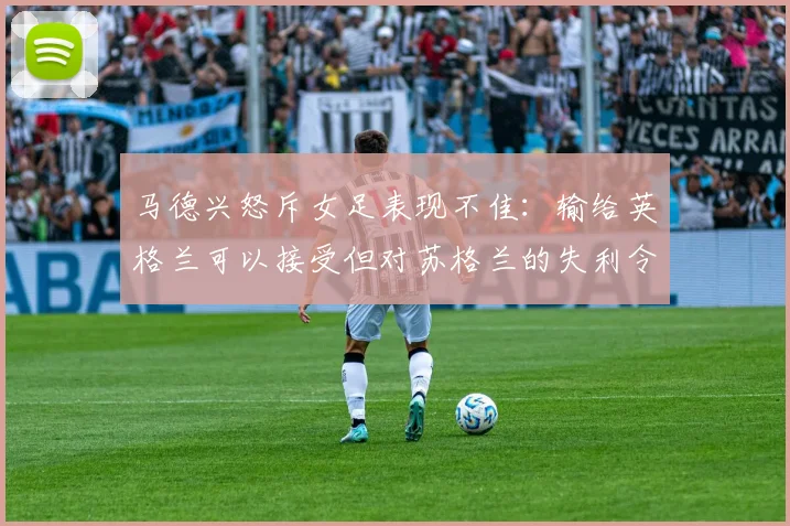 马德兴怒斥女足表现不佳：输给英格兰可以接受但对苏格兰的失利令人失望