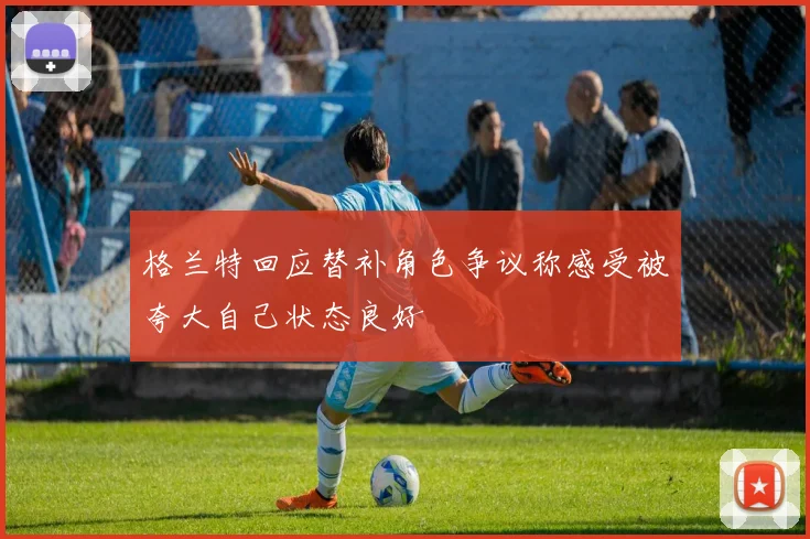 格兰特回应替补角色争议称感受被夸大自己状态良好