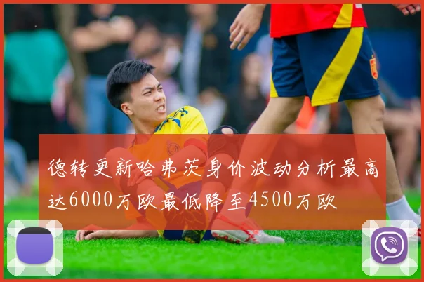德转更新哈弗茨身价波动分析最高达6000万欧最低降至4500万欧