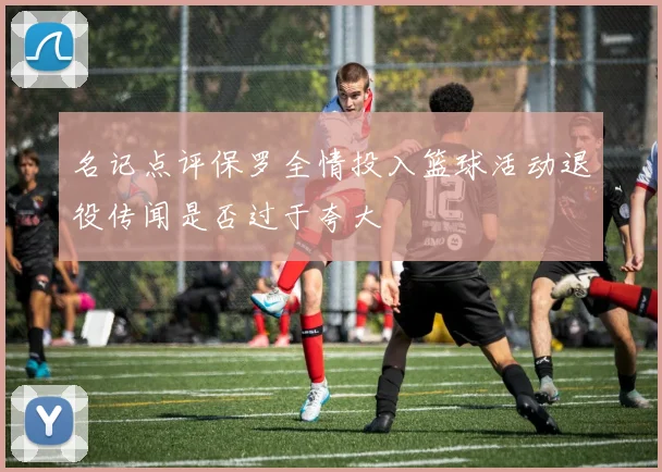 名记点评保罗全情投入篮球活动退役传闻是否过于夸大