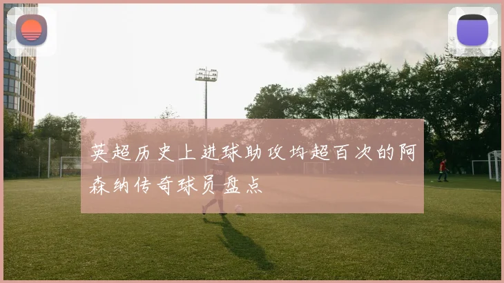 英超历史上进球助攻均超百次的阿森纳传奇球员盘点