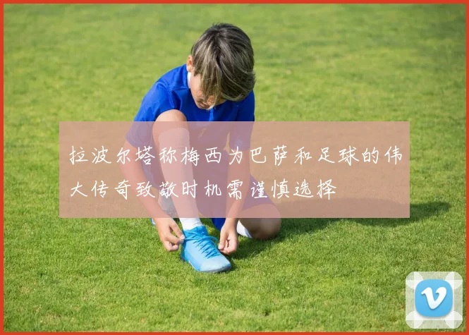 拉波尔塔称梅西为巴萨和足球的伟大传奇致敬时机需谨慎选择