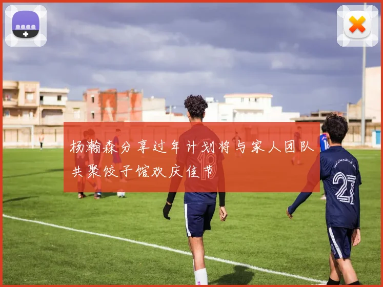 杨瀚森分享过年计划将与家人团队共聚饺子馆欢庆佳节