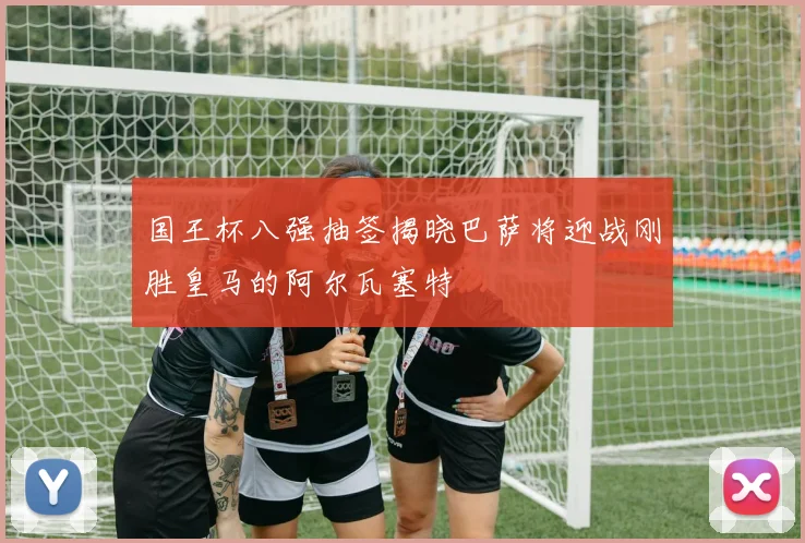 国王杯八强抽签揭晓巴萨将迎战刚胜皇马的阿尔瓦塞特