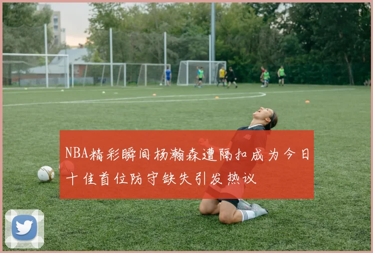 NBA精彩瞬间杨瀚森遭隔扣成为今日十佳首位防守缺失引发热议