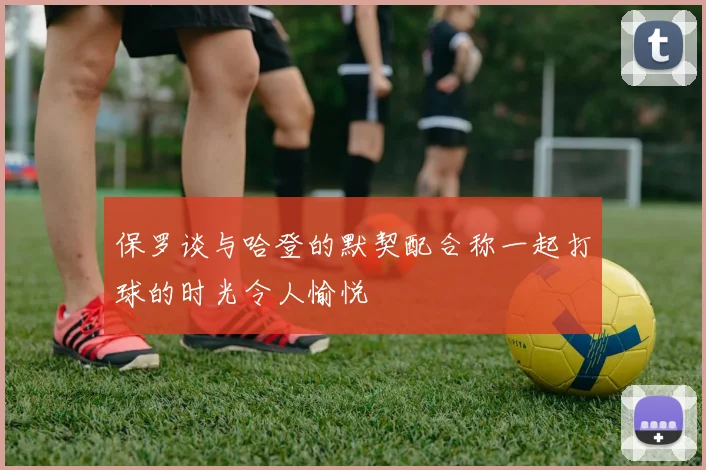 保罗谈与哈登的默契配合称一起打球的时光令人愉悦