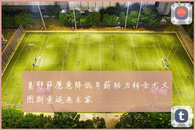 基耶萨愿意降低年薪助力转会尤文图斯重返老东家