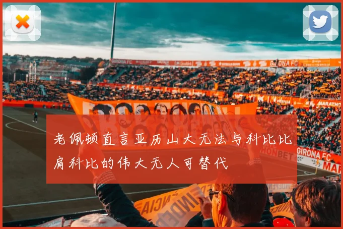 老佩顿直言亚历山大无法与科比比肩科比的伟大无人可替代