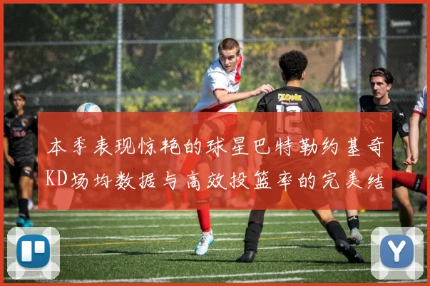 本季表现惊艳的球星巴特勒约基奇KD场均数据与高效投篮率的完美结合