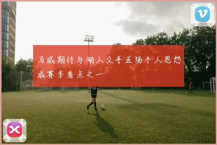 马威期待与湖人交手五场个人恩怨成赛季看点之一