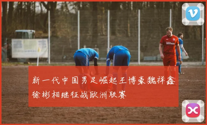 新一代中国男足崛起王博豪魏祥鑫徐彬相继征战欧洲联赛