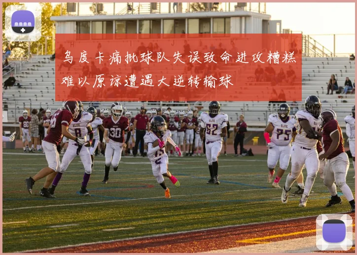 乌度卡痛批球队失误致命进攻糟糕难以原谅遭遇大逆转输球
