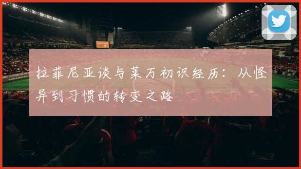 拉菲尼亚谈与莱万初识经历：从怪异到习惯的转变之路
