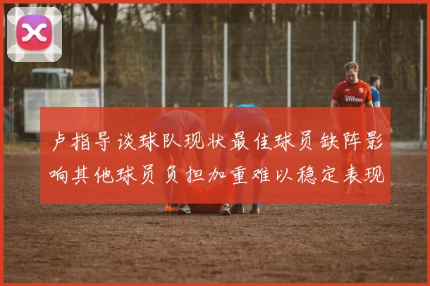 卢指导谈球队现状最佳球员缺阵影响其他球员负担加重难以稳定表现
