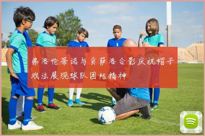 弗洛伦蒂诺与贡萨洛合影庆祝帽子戏法展现球队团结精神