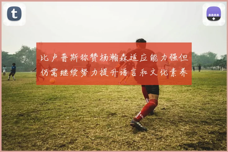 比卢普斯称赞杨瀚森适应能力强但仍需继续努力提升语言和文化素养