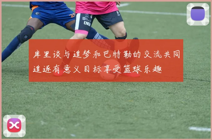 库里谈与追梦和巴特勒的交流共同追逐有意义目标享受篮球乐趣